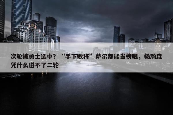 次轮被勇士选中？“手下败将”萨尔都能当榜眼，杨瀚森凭什么进不了二轮