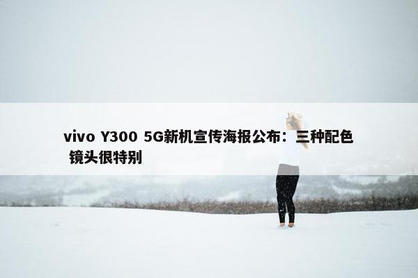 vivo Y300 5G新机宣传海报公布：三种配色 镜头很特别