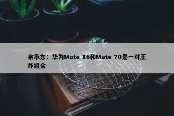 余承东：华为Mate X6和Mate 70是一对王炸组合