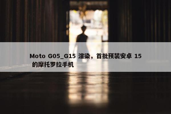 Moto G05_G15 渲染，首批预装安卓 15 的摩托罗拉手机