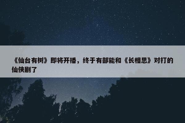 《仙台有树》即将开播，终于有部能和《长相思》对打的仙侠剧了