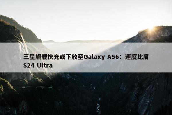 三星旗舰快充或下放至Galaxy A56：速度比肩S24 Ultra