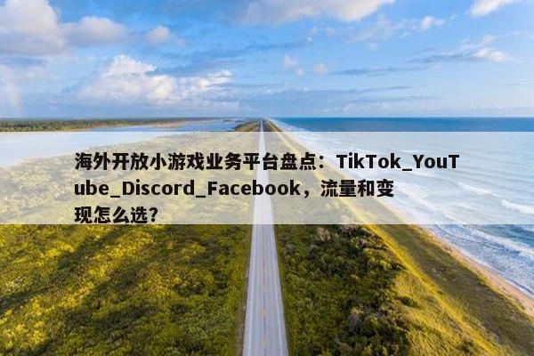 海外开放小游戏业务平台盘点：TikTok_YouTube_Discord_Facebook，流量和变现怎么选？