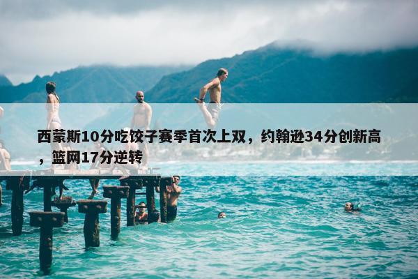 西蒙斯10分吃饺子赛季首次上双，约翰逊34分创新高，篮网17分逆转