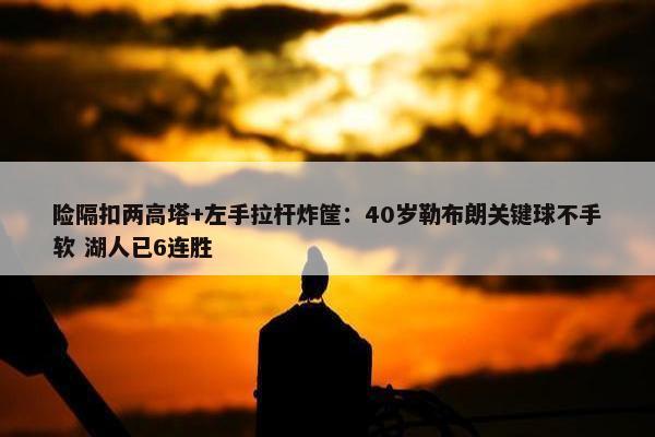 险隔扣两高塔+左手拉杆炸筐：40岁勒布朗关键球不手软 湖人已6连胜