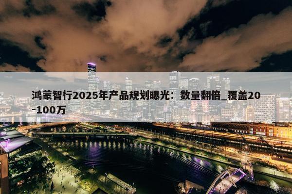 鸿蒙智行2025年产品规划曝光：数量翻倍_覆盖20-100万