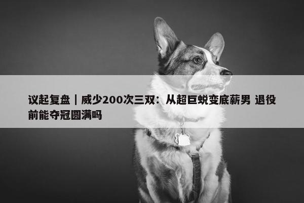 议起复盘｜威少200次三双：从超巨蜕变底薪男 退役前能夺冠圆满吗