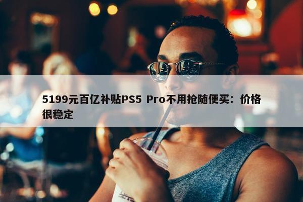 5199元百亿补贴PS5 Pro不用抢随便买：价格很稳定