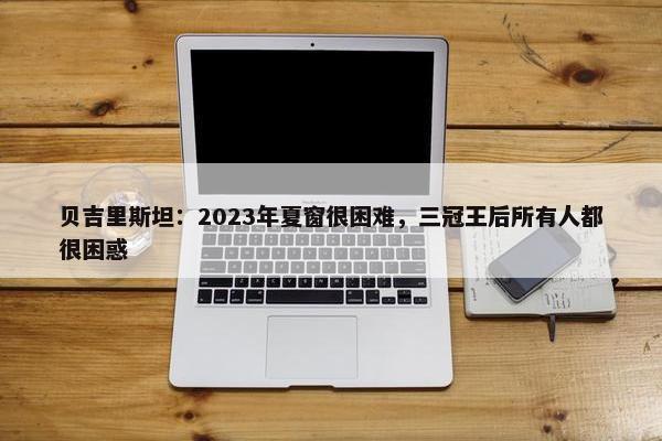 贝吉里斯坦：2023年夏窗很困难，三冠王后所有人都很困惑