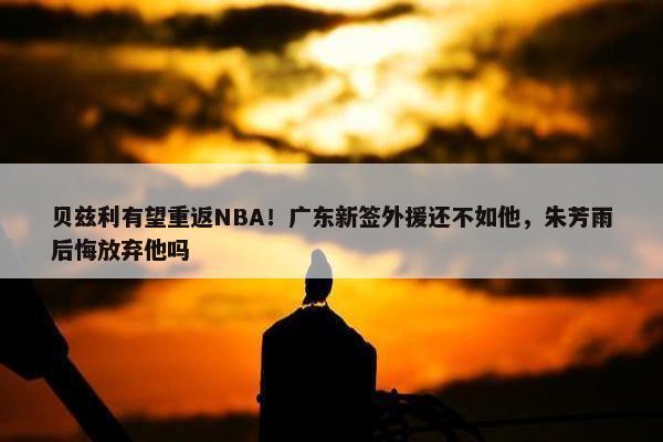 贝兹利有望重返NBA！广东新签外援还不如他，朱芳雨后悔放弃他吗