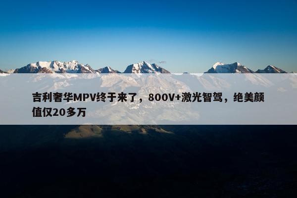 吉利奢华MPV终于来了，800V+激光智驾，绝美颜值仅20多万