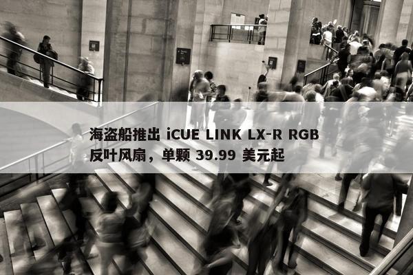 海盗船推出 iCUE LINK LX-R RGB 反叶风扇，单颗 39.99 美元起