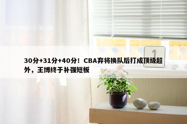 30分+31分+40分！CBA弃将换队后打成顶级超外，王博终于补强短板