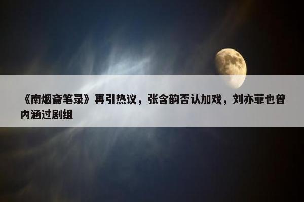 《南烟斋笔录》再引热议，张含韵否认加戏，刘亦菲也曾内涵过剧组