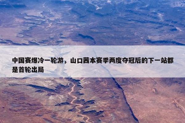 中国赛爆冷一轮游，山口茜本赛季两度夺冠后的下一站都是首轮出局