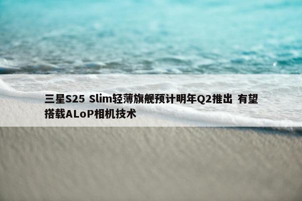 三星S25 Slim轻薄旗舰预计明年Q2推出 有望搭载ALoP相机技术