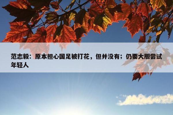 范志毅：原本担心国足被打花，但并没有；仍要大胆尝试年轻人