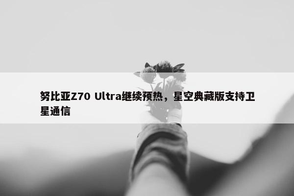 努比亚Z70 Ultra继续预热，星空典藏版支持卫星通信