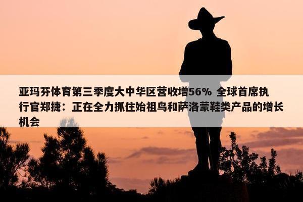 亚玛芬体育第三季度大中华区营收增56% 全球首席执行官郑捷：正在全力抓住始祖鸟和萨洛蒙鞋类产品的增长机会