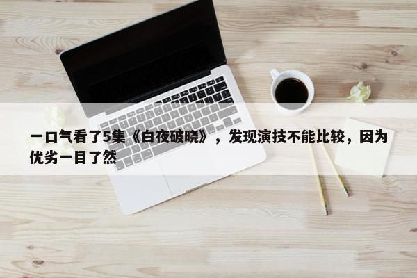 一口气看了5集《白夜破晓》，发现演技不能比较，因为优劣一目了然