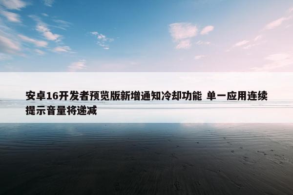 安卓16开发者预览版新增通知冷却功能 单一应用连续提示音量将递减