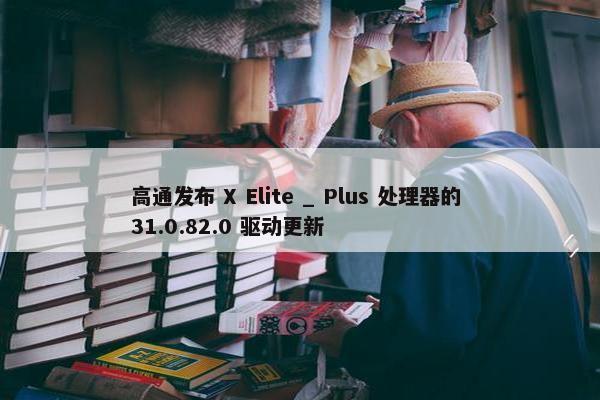 高通发布 X Elite _ Plus 处理器的 31.0.82.0 驱动更新