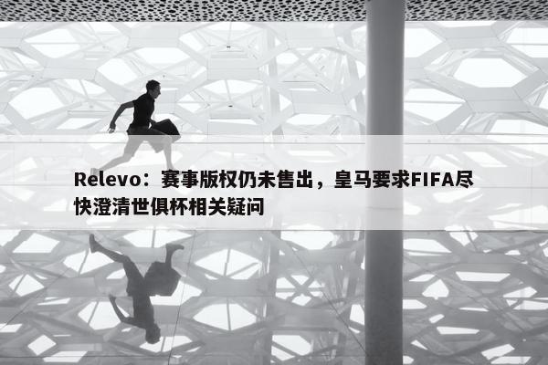 Relevo：赛事版权仍未售出，皇马要求FIFA尽快澄清世俱杯相关疑问