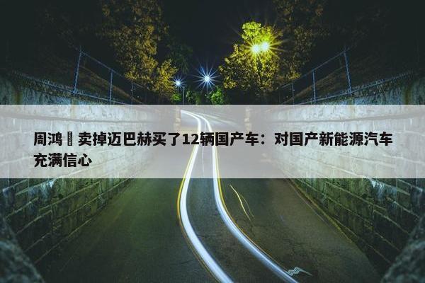 周鸿祎卖掉迈巴赫买了12辆国产车：对国产新能源汽车充满信心