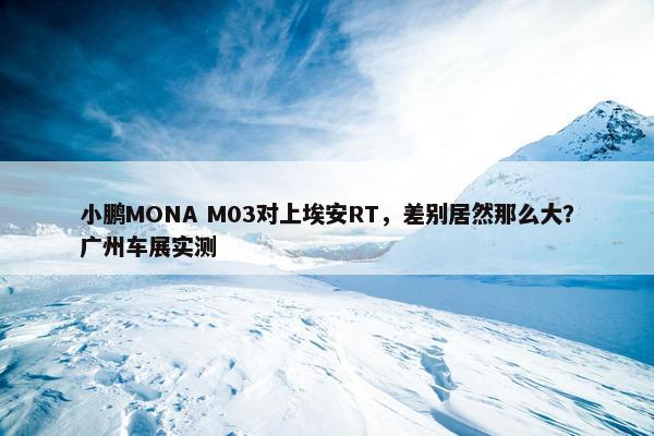 小鹏MONA M03对上埃安RT，差别居然那么大？广州车展实测