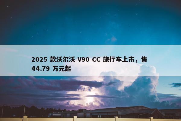 2025 款沃尔沃 V90 CC 旅行车上市，售 44.79 万元起