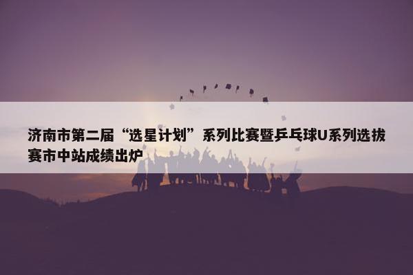 济南市第二届“选星计划”系列比赛暨乒乓球U系列选拔赛市中站成绩出炉