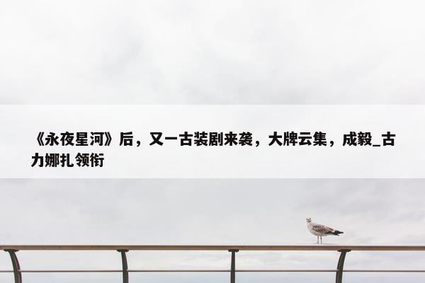 《永夜星河》后，又一古装剧来袭，大牌云集，成毅_古力娜扎领衔