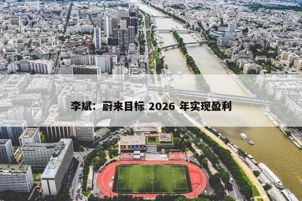 李斌：蔚来目标 2026 年实现盈利