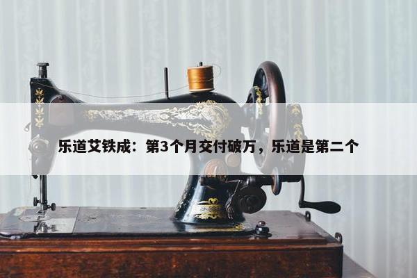 乐道艾铁成：第3个月交付破万，乐道是第二个