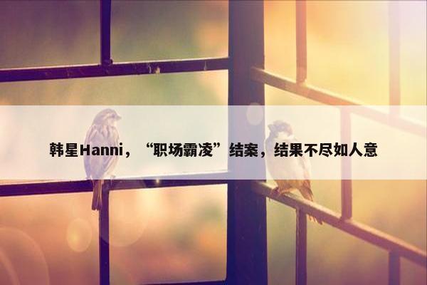 韩星Hanni，“职场霸凌”结案，结果不尽如人意