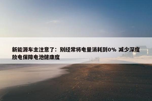 新能源车主注意了：别经常将电量消耗到0% 减少深度放电保障电池健康度