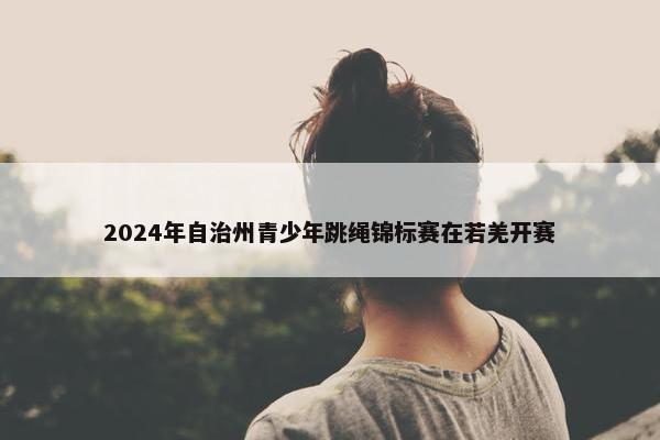 2024年自治州青少年跳绳锦标赛在若羌开赛