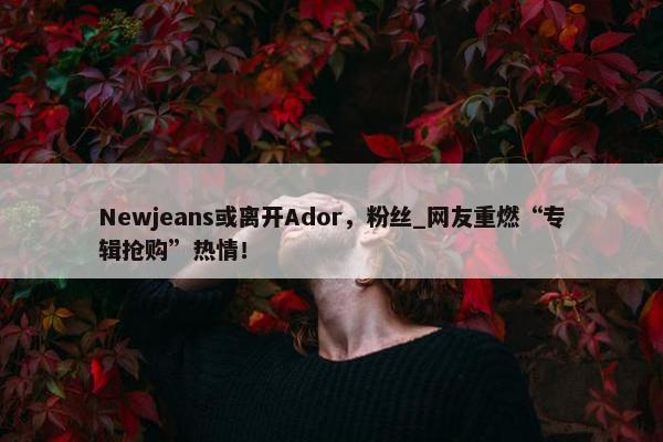 Newjeans或离开Ador，粉丝_网友重燃“专辑抢购”热情！