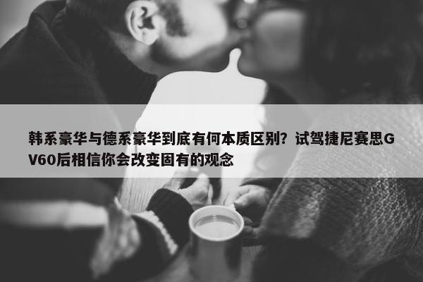 韩系豪华与德系豪华到底有何本质区别？试驾捷尼赛思GV60后相信你会改变固有的观念