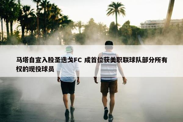 马塔自宣入股圣迭戈FC 成首位获美职联球队部分所有权的现役球员