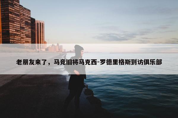 老朋友来了，马竞旧将马克西-罗德里格斯到访俱乐部