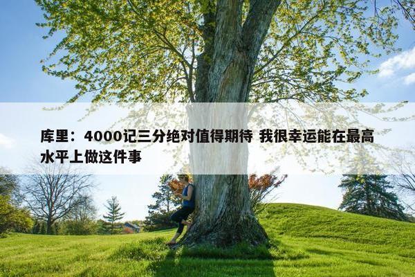 库里：4000记三分绝对值得期待 我很幸运能在最高水平上做这件事