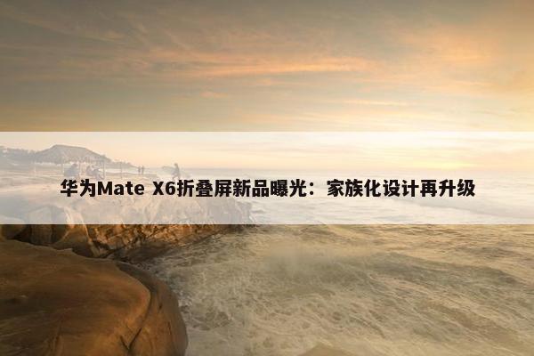 华为Mate X6折叠屏新品曝光：家族化设计再升级