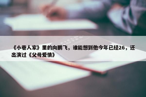 《小巷人家》里的向鹏飞，谁能想到他今年已经26，还出演过《父母爱情》