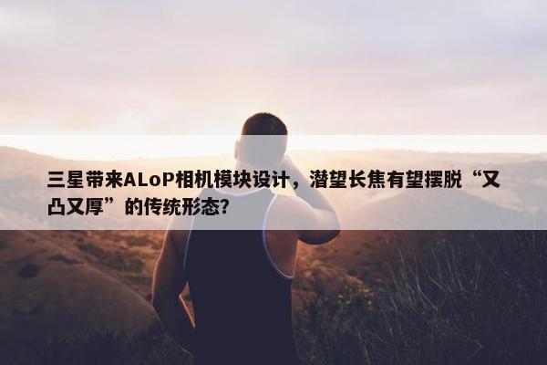 三星带来ALoP相机模块设计，潜望长焦有望摆脱“又凸又厚”的传统形态？