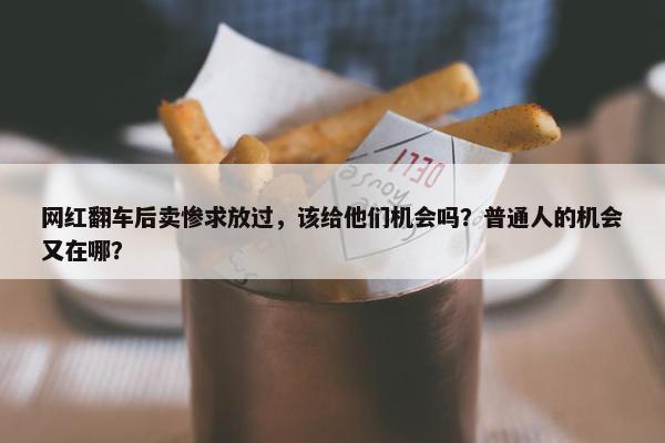 网红翻车后卖惨求放过，该给他们机会吗？普通人的机会又在哪？