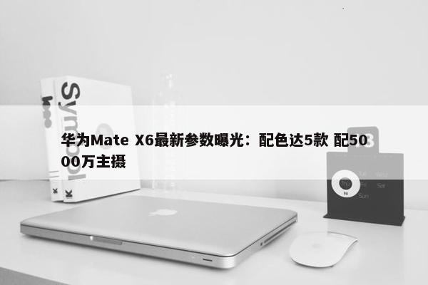 华为Mate X6最新参数曝光：配色达5款 配5000万主摄