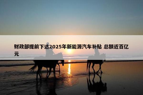 财政部提前下达2025年新能源汽车补贴 总额近百亿元