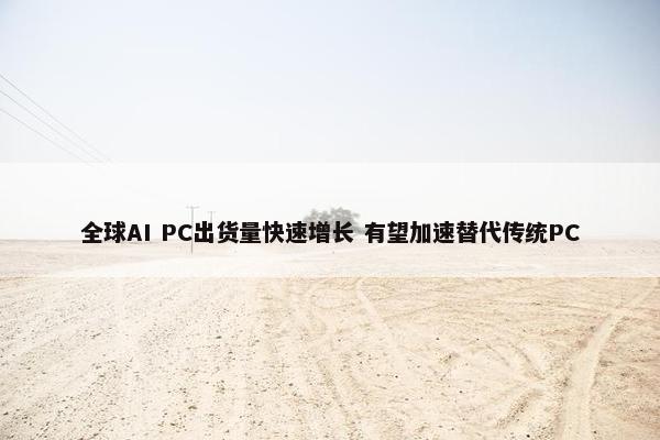 全球AI PC出货量快速增长 有望加速替代传统PC