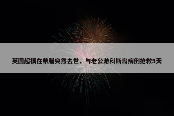 英国超模在希腊突然去世，与老公游科斯岛病倒抢救5天